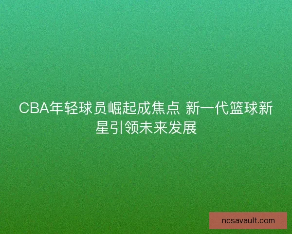 CBA年轻球员崛起成焦点 新一代篮球新星引领未来发展