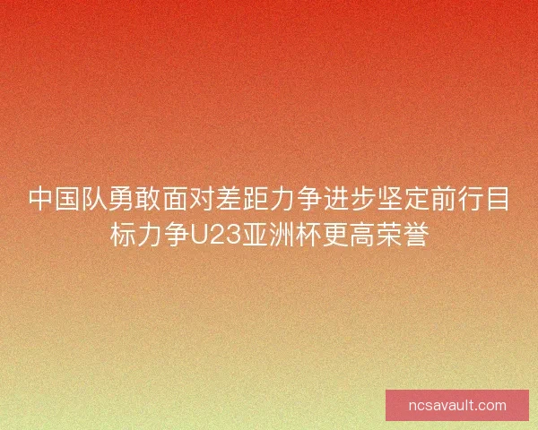 中国队勇敢面对差距力争进步坚定前行目标力争U23亚洲杯更高荣誉