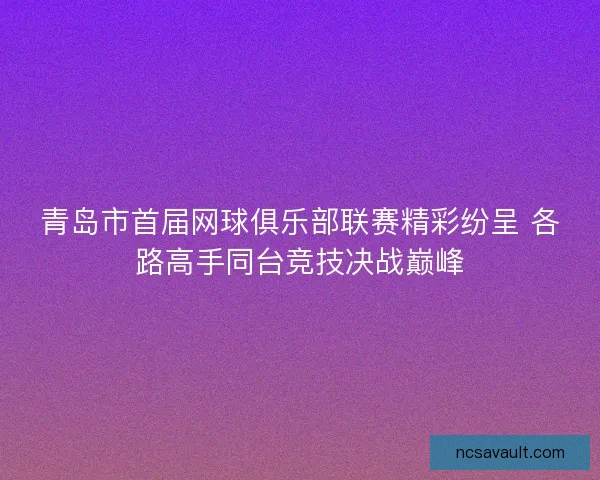 青岛市首届网球俱乐部联赛精彩纷呈 各路高手同台竞技决战巅峰