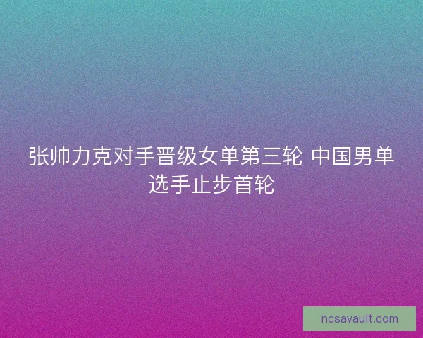 张帅力克对手晋级女单第三轮 中国男单选手止步首轮