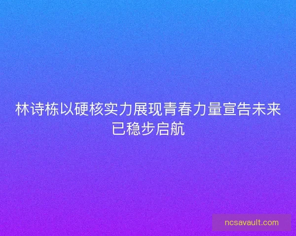 林诗栋以硬核实力展现青春力量宣告未来已稳步启航