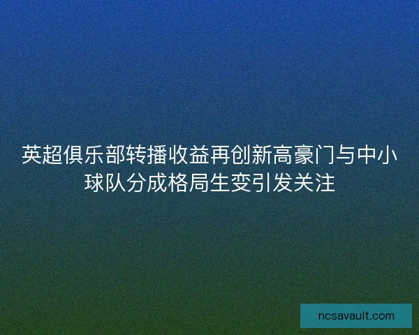 英超俱乐部转播收益再创新高豪门与中小球队分成格局生变引发关注