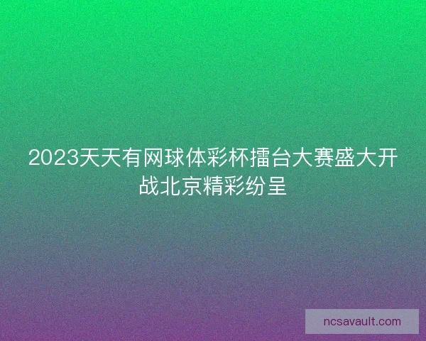 2023天天有网球体彩杯擂台大赛盛大开战北京精彩纷呈