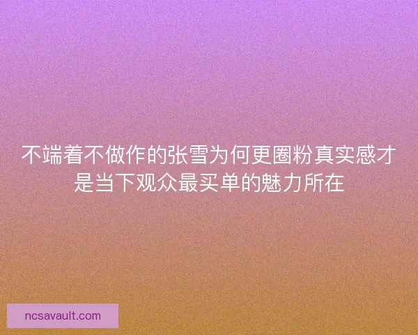 不端着不做作的张雪为何更圈粉真实感才是当下观众最买单的魅力所在