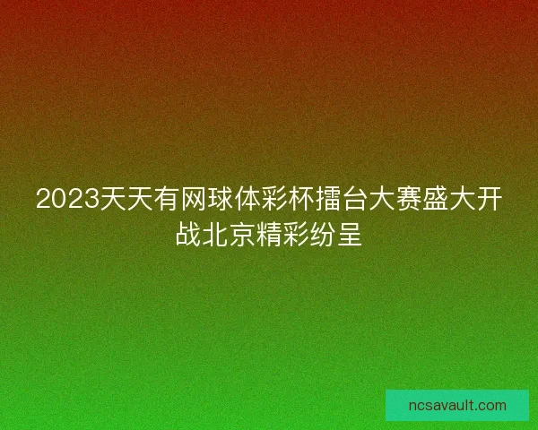 2023天天有网球体彩杯擂台大赛盛大开战北京精彩纷呈