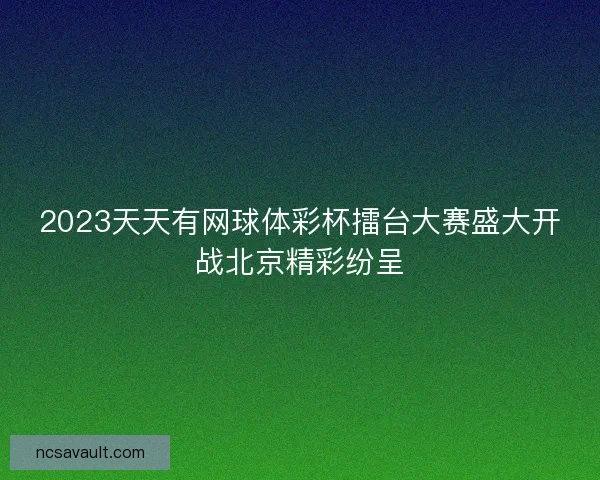 2023天天有网球体彩杯擂台大赛盛大开战北京精彩纷呈