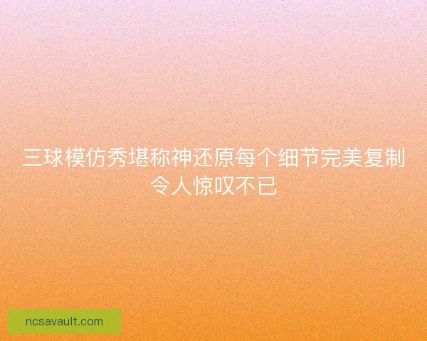 三球模仿秀堪称神还原每个细节完美复制令人惊叹不已