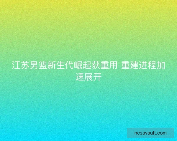 江苏男篮新生代崛起获重用 重建进程加速展开